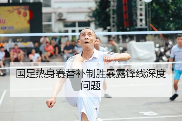国足热身赛替补制胜暴露锋线深度问题